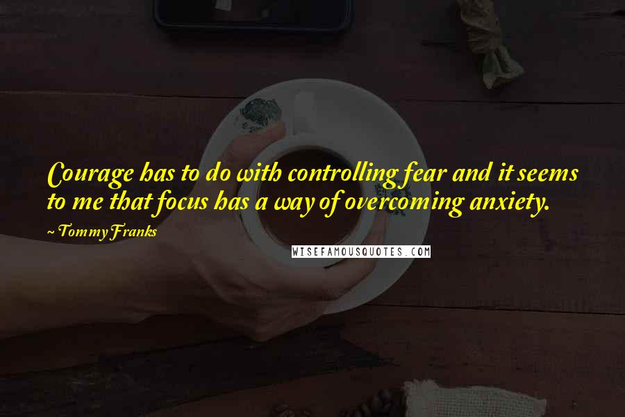 Tommy Franks Quotes: Courage has to do with controlling fear and it seems to me that focus has a way of overcoming anxiety.