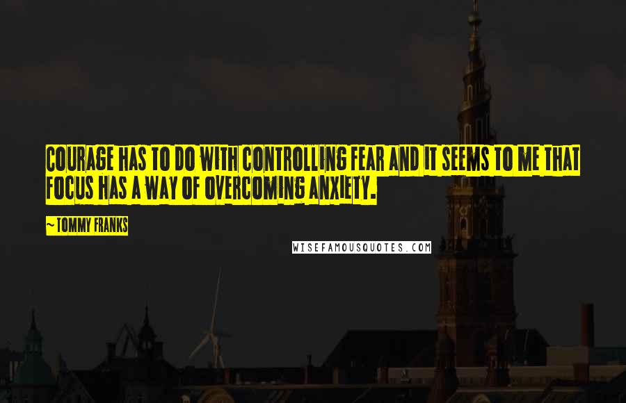 Tommy Franks Quotes: Courage has to do with controlling fear and it seems to me that focus has a way of overcoming anxiety.