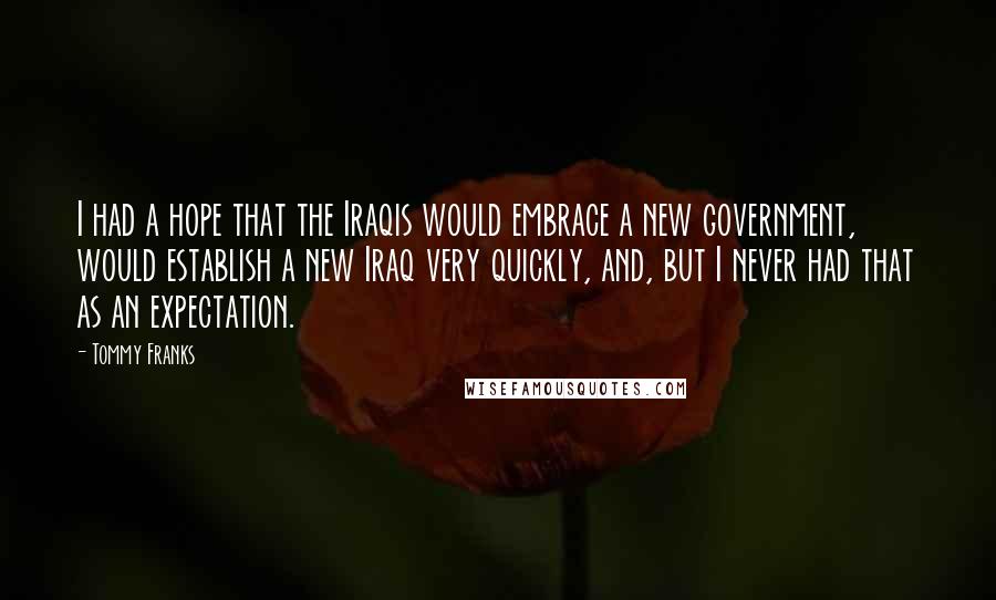 Tommy Franks Quotes: I had a hope that the Iraqis would embrace a new government, would establish a new Iraq very quickly, and, but I never had that as an expectation.