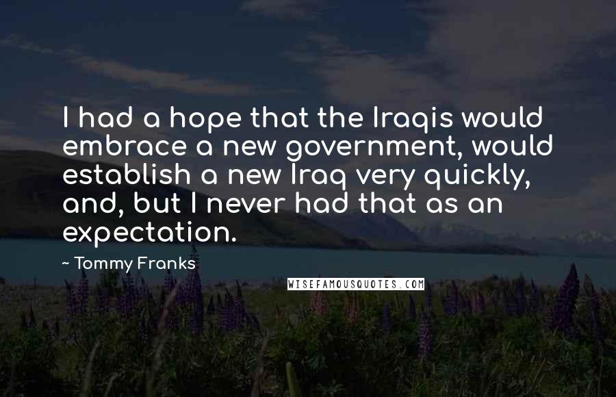 Tommy Franks Quotes: I had a hope that the Iraqis would embrace a new government, would establish a new Iraq very quickly, and, but I never had that as an expectation.