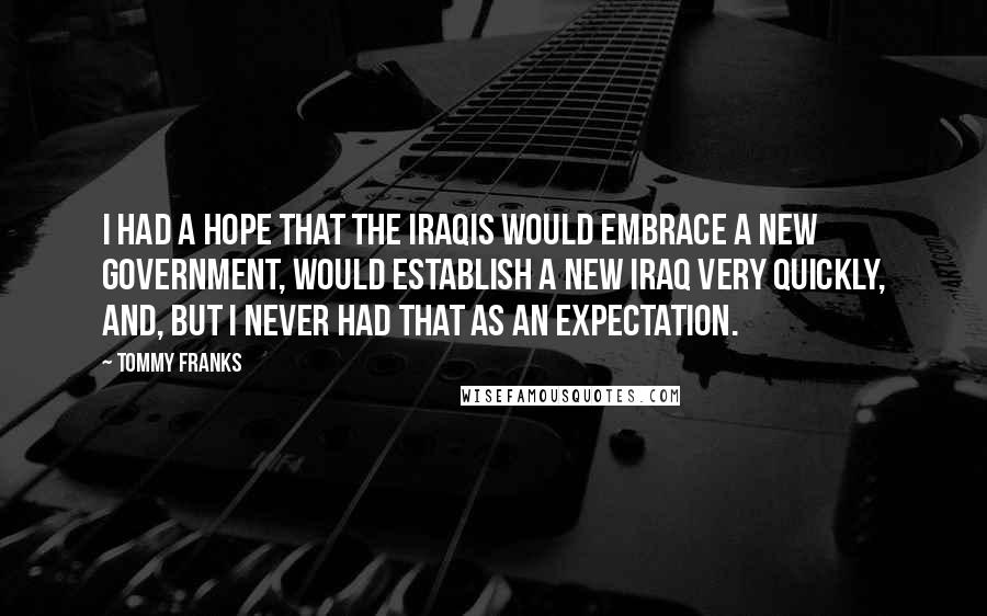 Tommy Franks Quotes: I had a hope that the Iraqis would embrace a new government, would establish a new Iraq very quickly, and, but I never had that as an expectation.