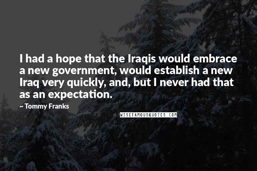Tommy Franks Quotes: I had a hope that the Iraqis would embrace a new government, would establish a new Iraq very quickly, and, but I never had that as an expectation.