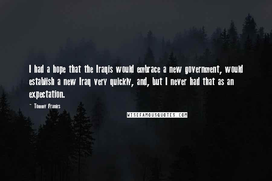 Tommy Franks Quotes: I had a hope that the Iraqis would embrace a new government, would establish a new Iraq very quickly, and, but I never had that as an expectation.