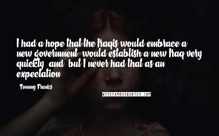 Tommy Franks Quotes: I had a hope that the Iraqis would embrace a new government, would establish a new Iraq very quickly, and, but I never had that as an expectation.