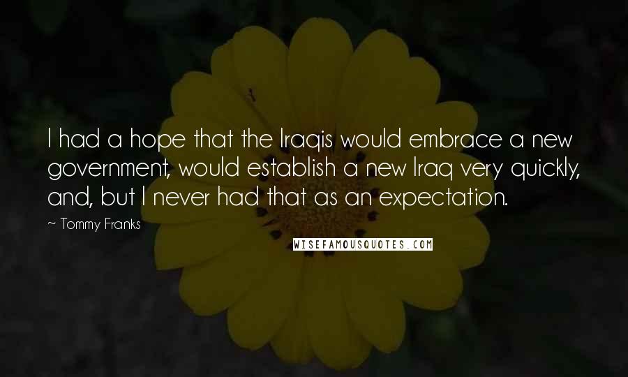 Tommy Franks Quotes: I had a hope that the Iraqis would embrace a new government, would establish a new Iraq very quickly, and, but I never had that as an expectation.