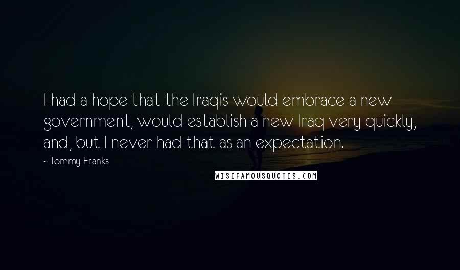 Tommy Franks Quotes: I had a hope that the Iraqis would embrace a new government, would establish a new Iraq very quickly, and, but I never had that as an expectation.