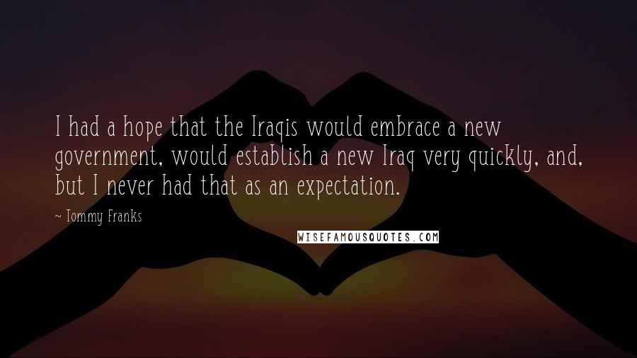 Tommy Franks Quotes: I had a hope that the Iraqis would embrace a new government, would establish a new Iraq very quickly, and, but I never had that as an expectation.