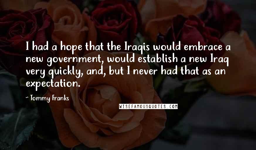 Tommy Franks Quotes: I had a hope that the Iraqis would embrace a new government, would establish a new Iraq very quickly, and, but I never had that as an expectation.