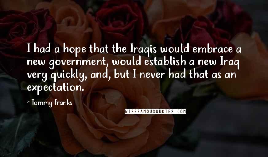 Tommy Franks Quotes: I had a hope that the Iraqis would embrace a new government, would establish a new Iraq very quickly, and, but I never had that as an expectation.