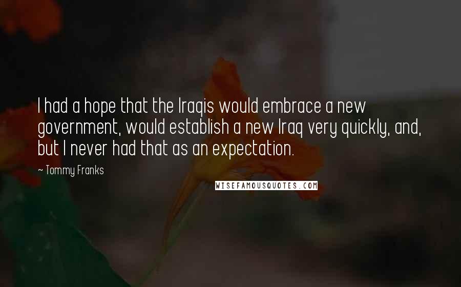 Tommy Franks Quotes: I had a hope that the Iraqis would embrace a new government, would establish a new Iraq very quickly, and, but I never had that as an expectation.