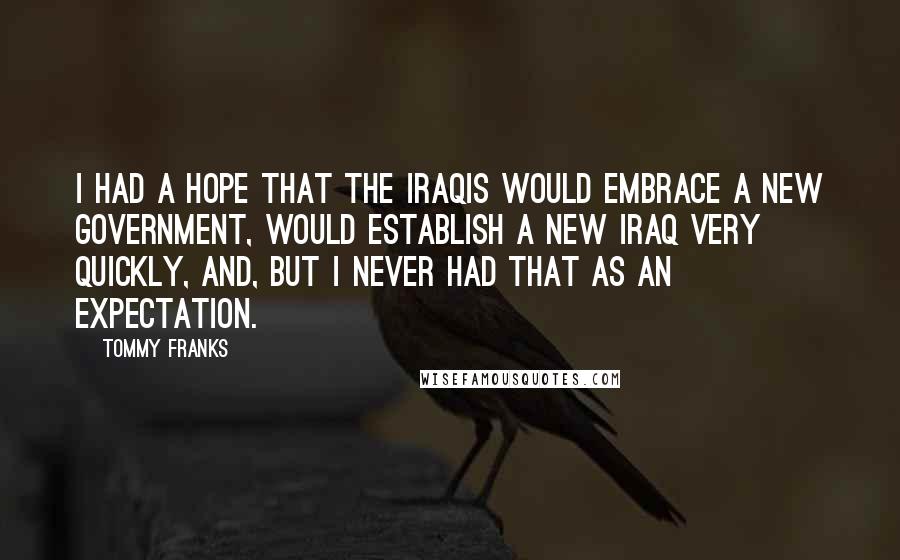 Tommy Franks Quotes: I had a hope that the Iraqis would embrace a new government, would establish a new Iraq very quickly, and, but I never had that as an expectation.