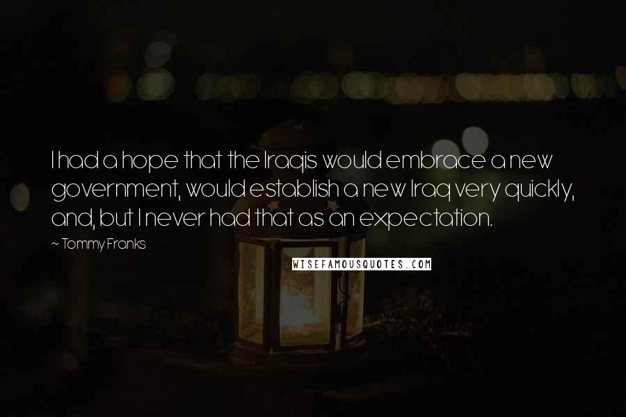 Tommy Franks Quotes: I had a hope that the Iraqis would embrace a new government, would establish a new Iraq very quickly, and, but I never had that as an expectation.