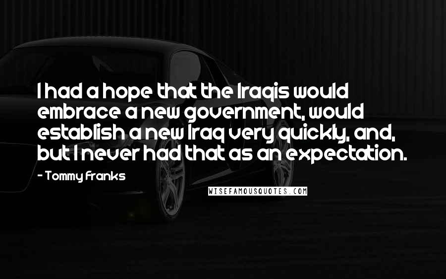 Tommy Franks Quotes: I had a hope that the Iraqis would embrace a new government, would establish a new Iraq very quickly, and, but I never had that as an expectation.