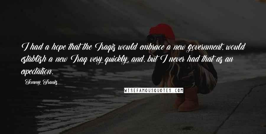 Tommy Franks Quotes: I had a hope that the Iraqis would embrace a new government, would establish a new Iraq very quickly, and, but I never had that as an expectation.