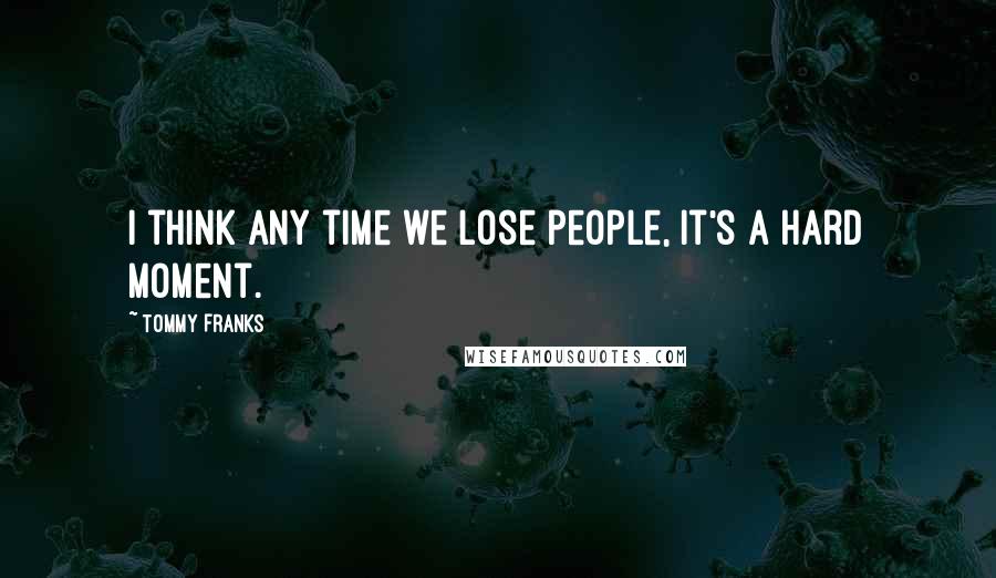 Tommy Franks Quotes: I think any time we lose people, it's a hard moment.