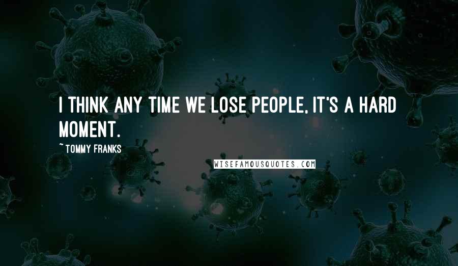 Tommy Franks Quotes: I think any time we lose people, it's a hard moment.