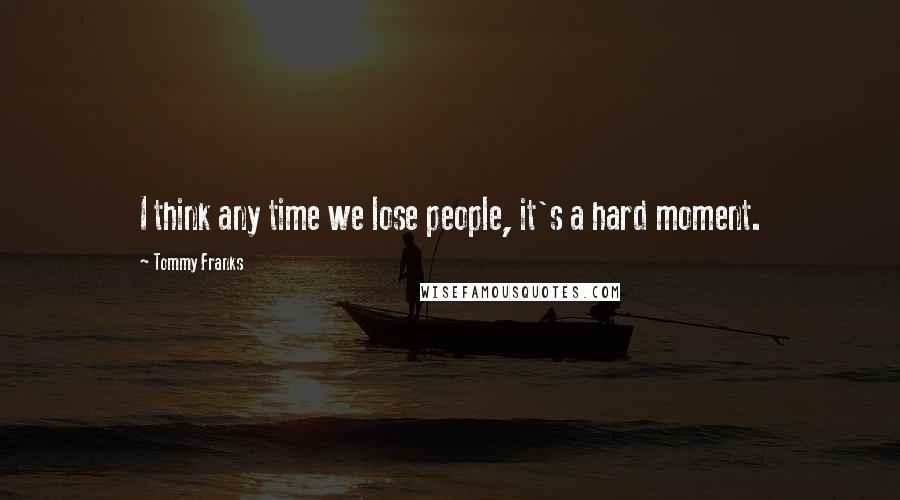 Tommy Franks Quotes: I think any time we lose people, it's a hard moment.