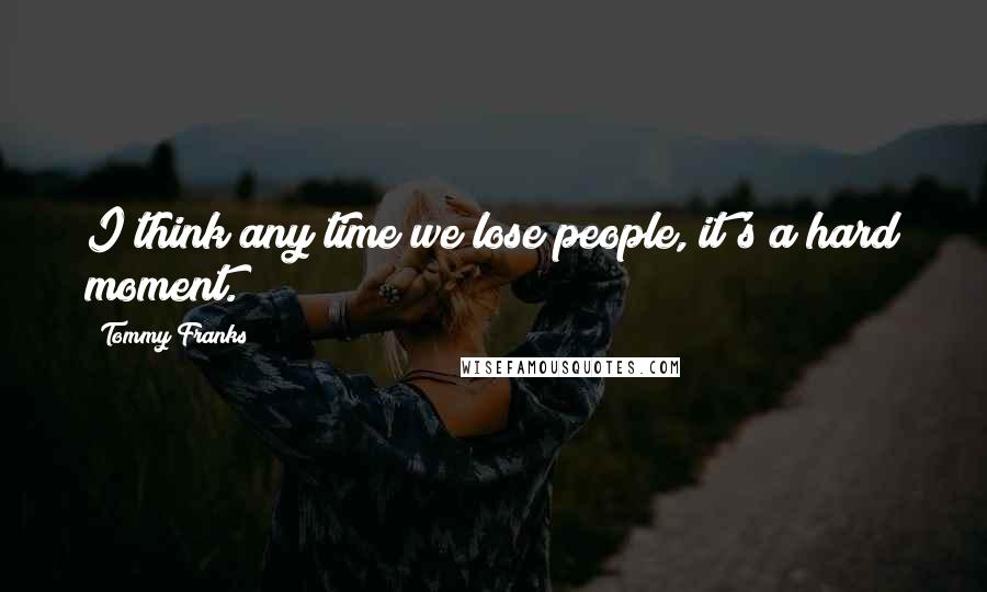 Tommy Franks Quotes: I think any time we lose people, it's a hard moment.