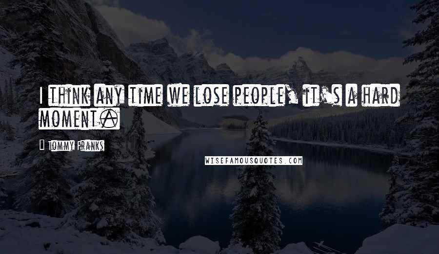 Tommy Franks Quotes: I think any time we lose people, it's a hard moment.