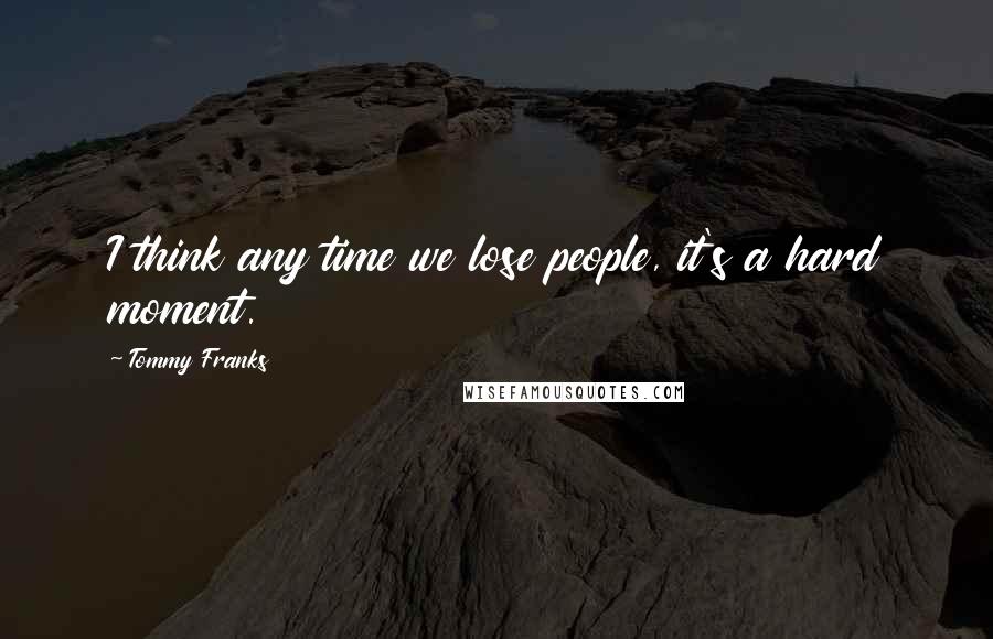 Tommy Franks Quotes: I think any time we lose people, it's a hard moment.
