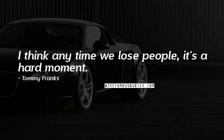 Tommy Franks Quotes: I think any time we lose people, it's a hard moment.