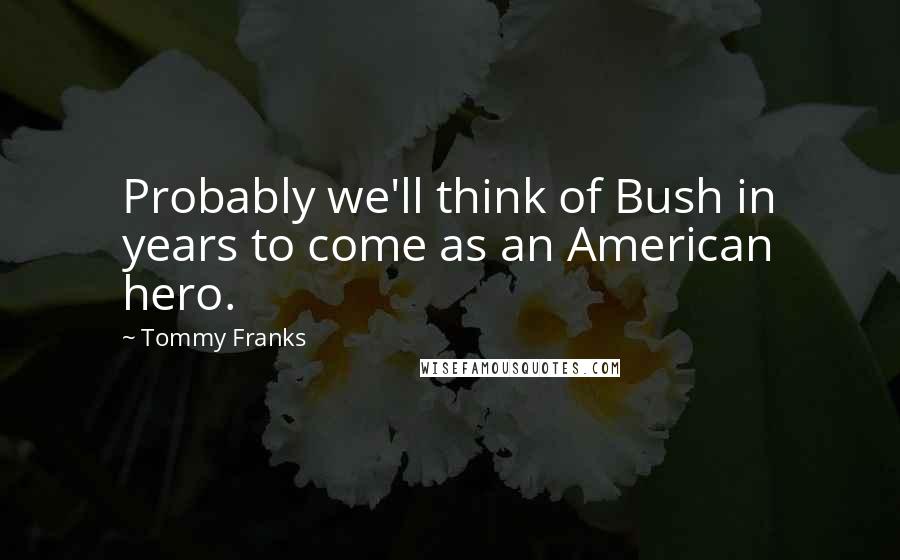 Tommy Franks Quotes: Probably we'll think of Bush in years to come as an American hero.