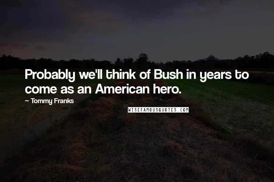 Tommy Franks Quotes: Probably we'll think of Bush in years to come as an American hero.