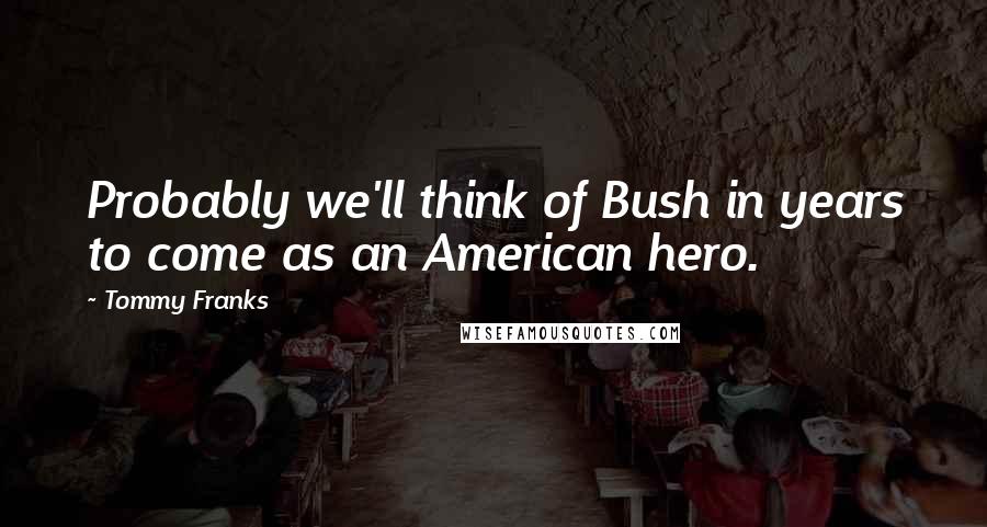 Tommy Franks Quotes: Probably we'll think of Bush in years to come as an American hero.