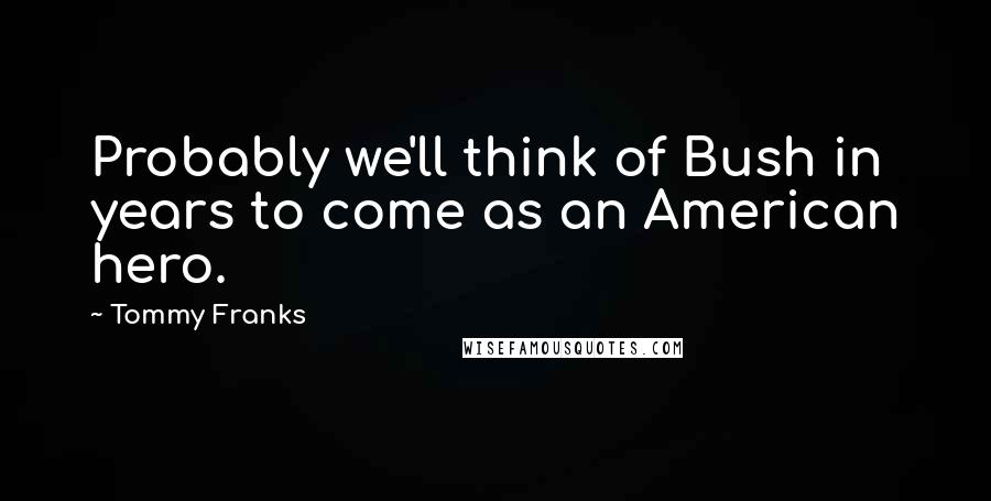 Tommy Franks Quotes: Probably we'll think of Bush in years to come as an American hero.