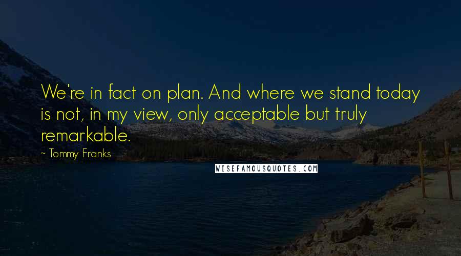 Tommy Franks Quotes: We're in fact on plan. And where we stand today is not, in my view, only acceptable but truly remarkable.