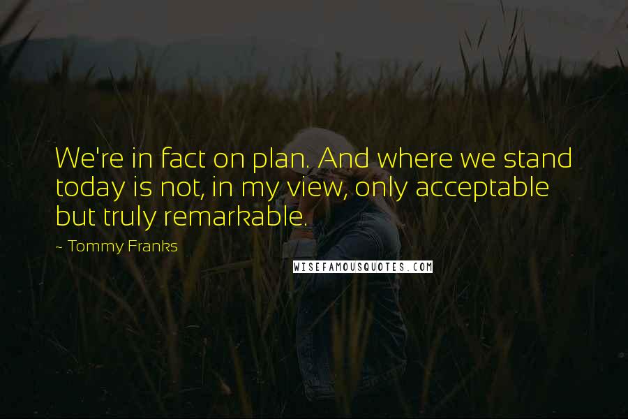 Tommy Franks Quotes: We're in fact on plan. And where we stand today is not, in my view, only acceptable but truly remarkable.