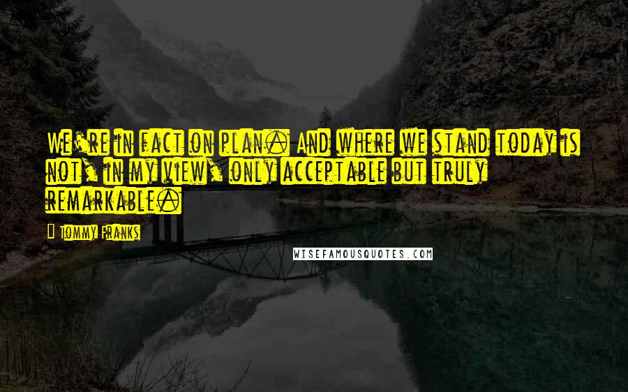 Tommy Franks Quotes: We're in fact on plan. And where we stand today is not, in my view, only acceptable but truly remarkable.