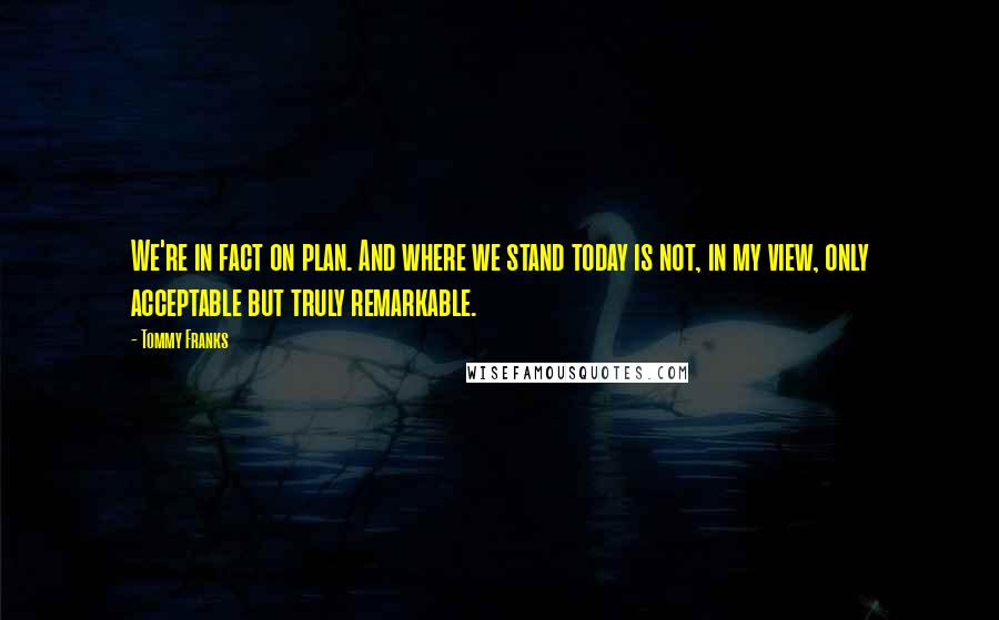 Tommy Franks Quotes: We're in fact on plan. And where we stand today is not, in my view, only acceptable but truly remarkable.