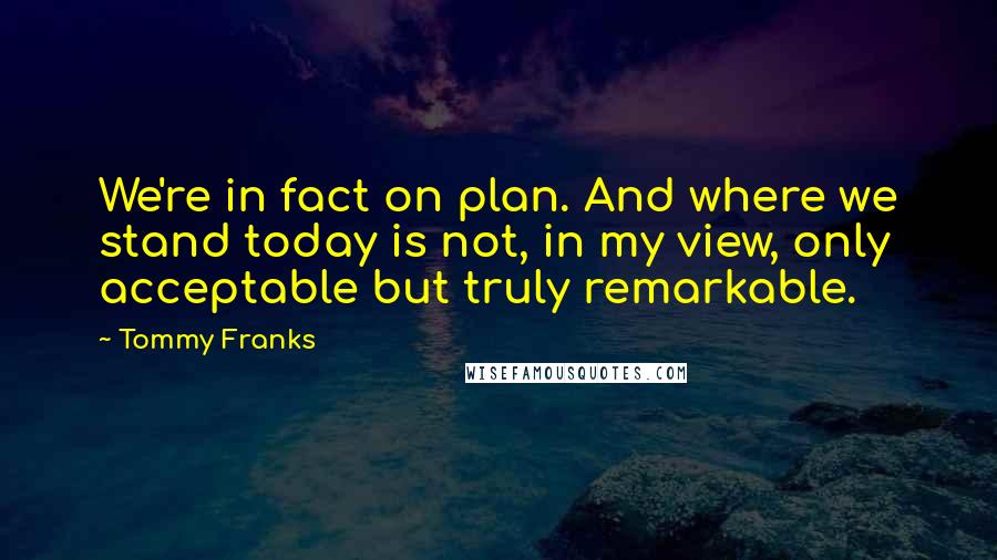 Tommy Franks Quotes: We're in fact on plan. And where we stand today is not, in my view, only acceptable but truly remarkable.