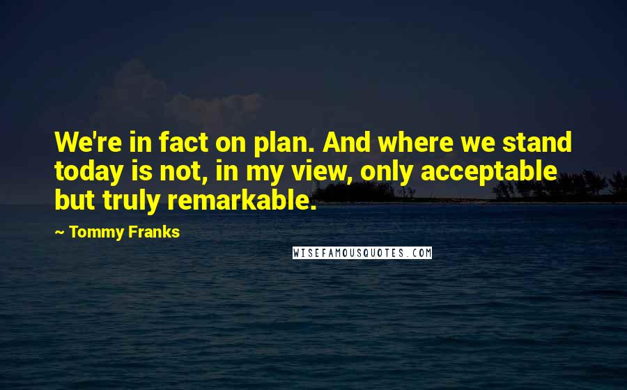 Tommy Franks Quotes: We're in fact on plan. And where we stand today is not, in my view, only acceptable but truly remarkable.