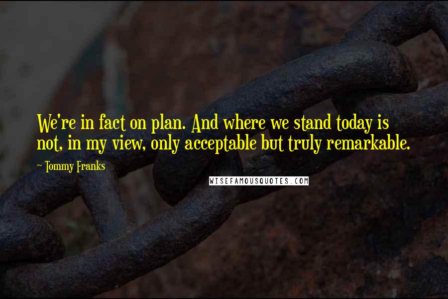 Tommy Franks Quotes: We're in fact on plan. And where we stand today is not, in my view, only acceptable but truly remarkable.