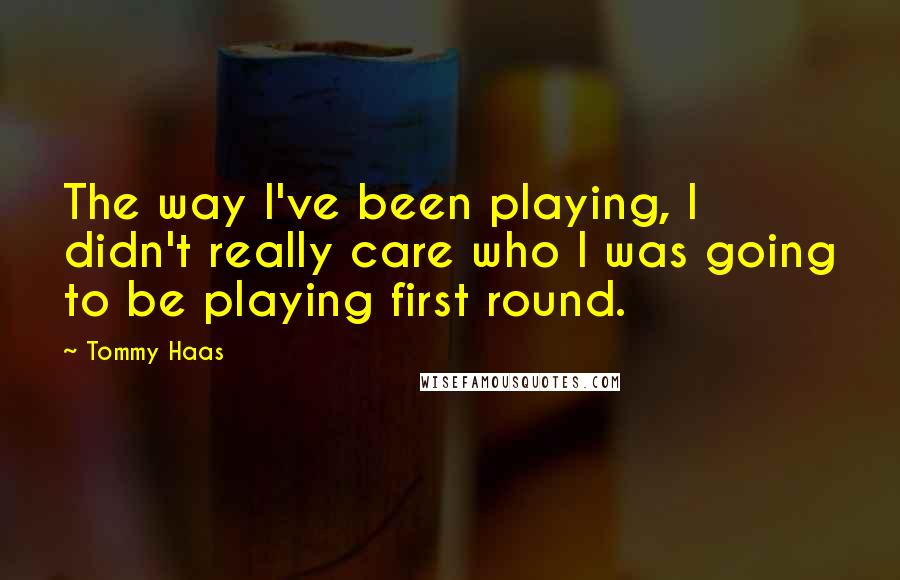 Tommy Haas Quotes: The way I've been playing, I didn't really care who I was going to be playing first round.