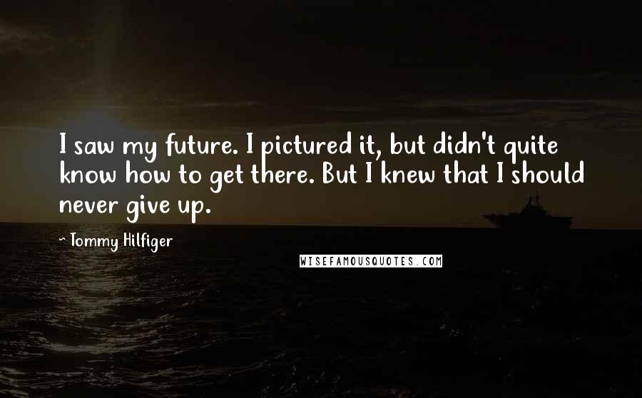 Tommy Hilfiger Quotes: I saw my future. I pictured it, but didn't quite know how to get there. But I knew that I should never give up.