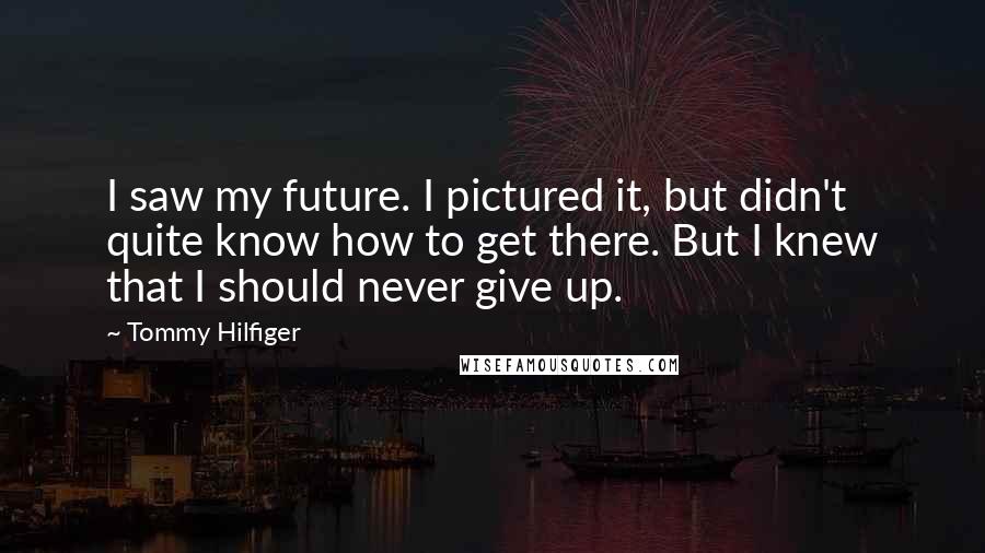 Tommy Hilfiger Quotes: I saw my future. I pictured it, but didn't quite know how to get there. But I knew that I should never give up.