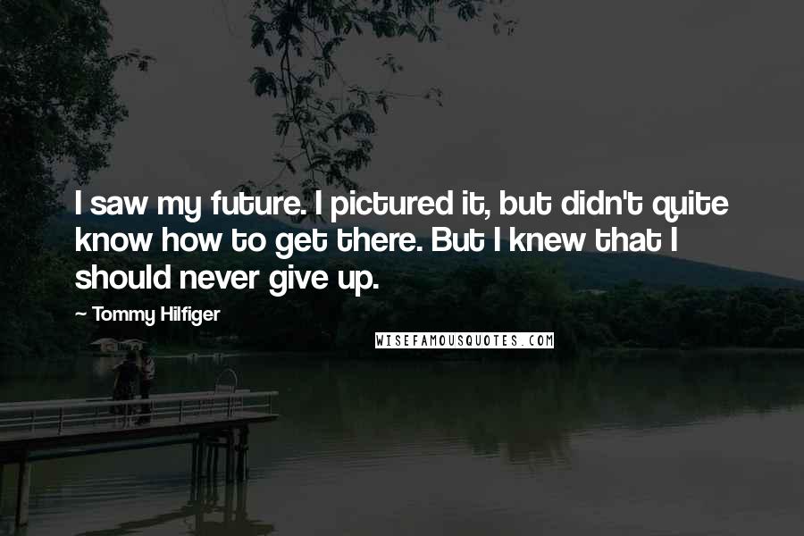 Tommy Hilfiger Quotes: I saw my future. I pictured it, but didn't quite know how to get there. But I knew that I should never give up.