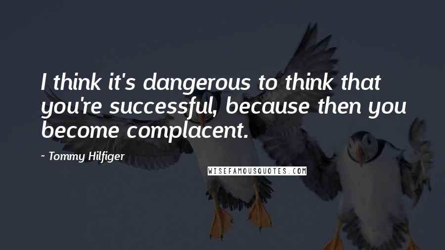 Tommy Hilfiger Quotes: I think it's dangerous to think that you're successful, because then you become complacent.