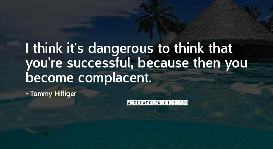 Tommy Hilfiger Quotes: I think it's dangerous to think that you're successful, because then you become complacent.