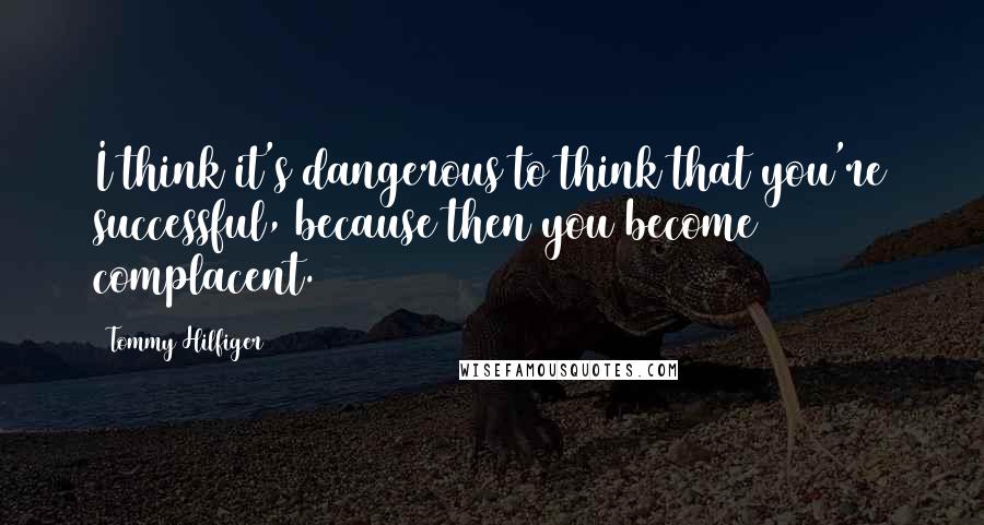 Tommy Hilfiger Quotes: I think it's dangerous to think that you're successful, because then you become complacent.