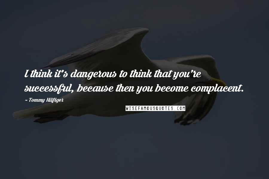 Tommy Hilfiger Quotes: I think it's dangerous to think that you're successful, because then you become complacent.