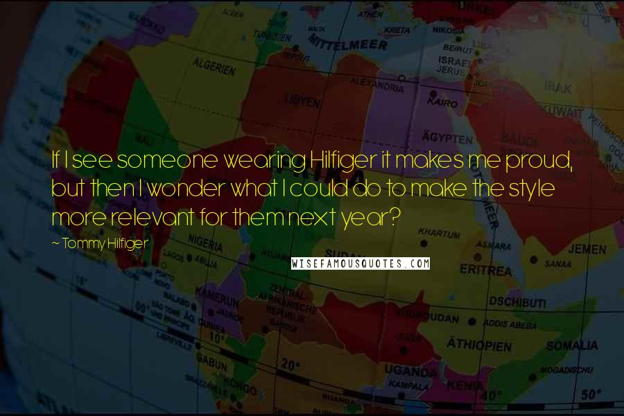 Tommy Hilfiger Quotes: If I see someone wearing Hilfiger it makes me proud, but then I wonder what I could do to make the style more relevant for them next year?