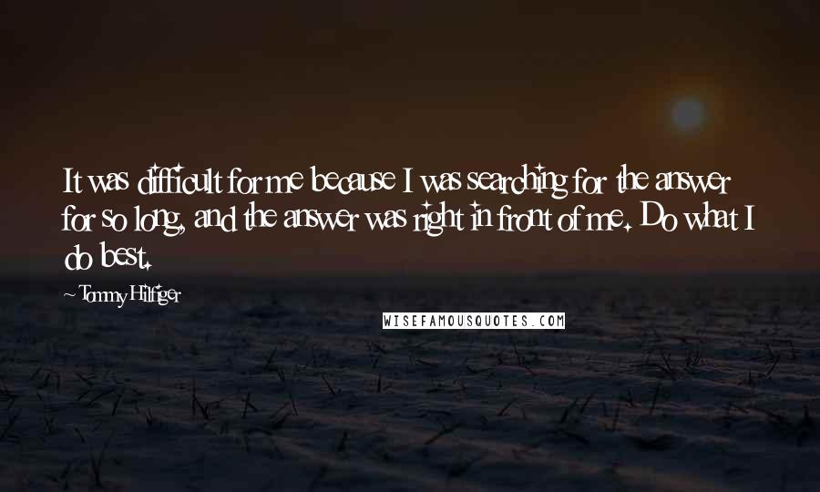 Tommy Hilfiger Quotes: It was difficult for me because I was searching for the answer for so long, and the answer was right in front of me. Do what I do best.