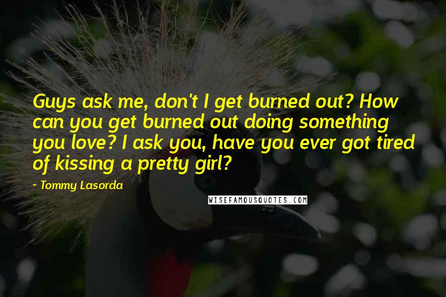 Tommy Lasorda Quotes: Guys ask me, don't I get burned out? How can you get burned out doing something you love? I ask you, have you ever got tired of kissing a pretty girl?