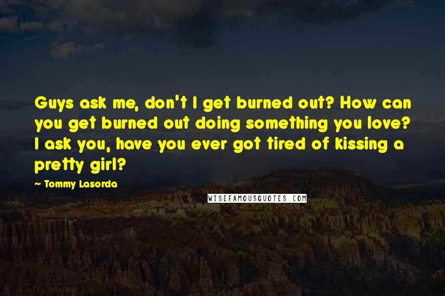 Tommy Lasorda Quotes: Guys ask me, don't I get burned out? How can you get burned out doing something you love? I ask you, have you ever got tired of kissing a pretty girl?