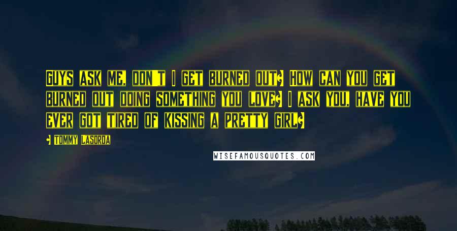 Tommy Lasorda Quotes: Guys ask me, don't I get burned out? How can you get burned out doing something you love? I ask you, have you ever got tired of kissing a pretty girl?