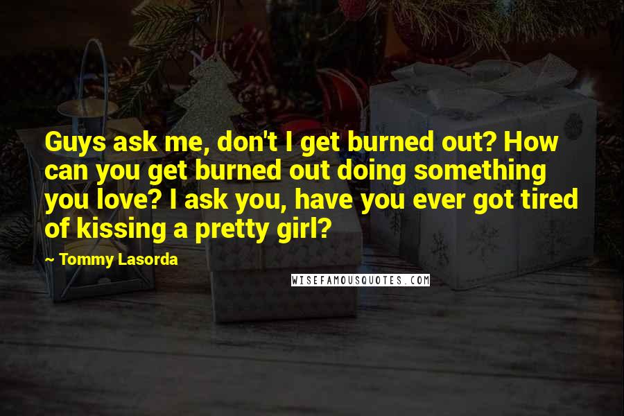 Tommy Lasorda Quotes: Guys ask me, don't I get burned out? How can you get burned out doing something you love? I ask you, have you ever got tired of kissing a pretty girl?